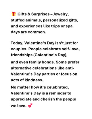 Gifts & Surprises – Jewelry,
stuffed animals, personalized gifts,
and experiences like trips or spa
days are common.
Today, Valentine’s Day isn’t just for
couples. People celebrate self-love,
friendships (Galentine’s Day),
and even family bonds. Some prefer
alternative celebrations like anti-
Valentine’s Day parties or focus on
acts of kindness.
No matter how it’s celebrated,
Valentine’s Day is a reminder to
appreciate and cherish the people
we love.
 