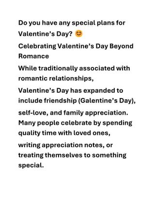 Do you have any special plans for
Valentine’s Day?
Celebrating Valentine’s Day Beyond
Romance
While traditionally associated with
romantic relationships,
Valentine’s Day has expanded to
include friendship (Galentine’s Day),
self-love, and family appreciation.
Many people celebrate by spending
quality time with loved ones,
writing appreciation notes, or
treating themselves to something
special.
 