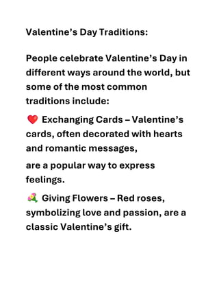 Valentine’s Day Traditions:
People celebrate Valentine’s Day in
different ways around the world, but
some of the most common
traditions include:
Exchanging Cards – Valentine’s
cards, often decorated with hearts
and romantic messages,
are a popular way to express
feelings.
Giving Flowers – Red roses,
symbolizing love and passion, are a
classic Valentine’s gift.
 