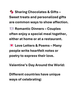 Sharing Chocolates & Gifts –
Sweet treats and personalized gifts
are common ways to show affection.
Romantic Dinners – Couples
often enjoy a special meal together,
either at home or at a restaurant.
Love Letters & Poems – Many
people write heartfelt notes or
poetry to express their love.
Valentine’s Day Around the World:
Different countries have unique
ways of celebrating:
 