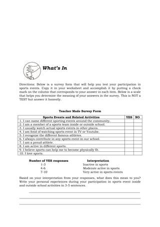 What’s In
Directions: Below is a survey form that will help you test your participation in
sports events. Copy it in your worksheet and accomplish it by putting a check
mark on the column that corresponds to your answer in each item. Below is a scale
that helps you determine the meaning of your answers in the survey. This is NOT a
TEST but answer it honestly.
Teacher Made Survey Form
Sports Events and Related Activities YES NO
1. I can name different sporting events around the community.
2. I am a member of a sports team inside or outside school.
3. I usually watch actual sports events in other places.
4. I am fond of watching sports event in TV or Youtube.
5. I recognize the different famous athletes.
6. I always contribute in any sports event in our school.
7. I am a proud athlete.
8. I am active in different sports.
9. I believe sports can help me to become physically fit.
10. I love sports.
Number of YES responses Interpretation
1-3 Inactive in sports
4-6 Moderate active in sports
7-10 Very active in sports events
Based on your interpretation from your responses, what does this mean to you?
Write your personal experiences during your participation in sports event inside
and outside school activities in 3-5 sentences.
___________________________________________________________________________
__________________________________________________________________________________
__________________________________________________________________________________
 