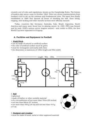 created a set of rules and regulations, known as the Campbridge Rules. The history
of modern-day soccer came in October 1863. There are eleven representatives from
London’s club to set up the common and fundamental rules. The sport then finally
established in 1869 that banned all forms of handling the ball. Even biting,
tripping, shin kicking and other harmful actions were officially banned.
Today, countries like Germany, Australia, Italy, Brazil, Argentina, South
America and many more found love in playing soccer. In 1904, FIFA was formed
and by early 1930’s various soccer leagues started – and credits to FIFA, the first
World Cup were organized in Uruguay.
A. Facilities and Equipment in Football
1. Field/Pitch
• can be made of natural or artificial surface
• the color of artificial surface must be green
• must be rectangular and marks with lines
• the dimension is maximum of 120m length and 90m width
2. Ball
• spherical
• made of leather or other suitable material
• of a circumference of not more than 70cm (28 inches)
• not less than 68cm (27 inches)
• not more than 450 g (16 oz) and not less than 410 g
(14 oz)
3. Goalpost and crossbar
• must be made of wood, metal or other approved material
 