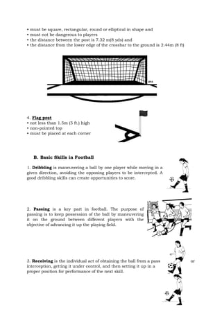 • must be square, rectangular, round or elliptical in shape and
• must not be dangerous to players
• the distance between the post is 7.32 m(8 yds) and
• the distance from the lower edge of the crossbar to the ground is 2.44m (8 ft)
4. Flag post
• not less than 1.5m (5 ft.) high
• non-pointed top
• must be placed at each corner
B. Basic Skills in Football
1. Dribbling is maneuvering a ball by one player while moving in a
given direction, avoiding the opposing players to be intercepted. A
good dribbling skills can create opportunities to score.
2. Passing is a key part in football. The purpose of
passing is to keep possession of the ball by maneuvering
it on the ground between different players with the
objective of advancing it up the playing field.
3. Receiving is the individual act of obtaining the ball from a pass or
interception, getting it under control, and then setting it up in a
proper position for performance of the next skill.
 