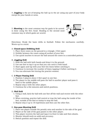 4. Juggling is the act of keeping the ball up in the air using any part of your body
except for your hands or arms.
5. Shooting is the most common way for goals to be scored. It
is done using the feet; head. Heading is the second most
common way in which goals are scored.
Directions: Study the basic drills in football. Follow the mechanics carefully.
Warm-up is a must.
A. Closed-space Dribbling Drill
1. Place three cones on the ground in a triangle, 2 feet apart.
2. Dribble between the cones using all surface of your feet.
3. Use quick touches to secure the ball around the cones in a controlled pattern.
B. Juggling Drill
1. Hold the ball with both hands and drop it to the ground.
2. Use one foot to tap it up so that you can catch it with hand.
3. Start again and tap with your foot two times before catching it.
4. Continue to increase the number of times tapping it before catching it.
5. You can alternate feet during the practice session.
C. 3 Player Passing Drill
1. Position 3 players about 3 feet apart in one line.
2. The player in the middle will pass the ball to another player and pass it
back to the middle player.
3. Repeat step 2 with the other player.
4. Continue for a few minutes and switch positions.
D. Wall Drill
1. Using a wall, kick the ball with one foot off the wall and receive with the other
foot.
2. When receiving, practice ball control or trap the ball using the inside of the
foot, outside of the foot or instep to stop the ball.
3. Repeat step 2 up to 10 repetitions and then use the other foot.
E. One-pass Shooting Drill
1. Place one player outside the penalty area and another to the side of the goal.
2. Player at the side of the goal passes to the other player.
3. This player receives the ball and taps it in front to take and then shoots.
4. Shooter should work on solid and accuracy.
5. Switch position and repeat the drill.
 