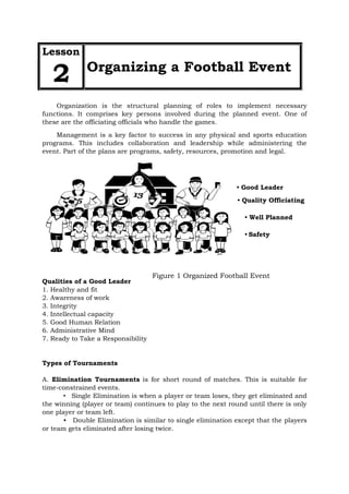 • Good Leader
• Well Planned
• Quality Officiating
• Safety
Figure 1 Organized Football Event
Lesson
2 Organizing a Football Event
Organization is the structural planning of roles to implement necessary
functions. It comprises key persons involved during the planned event. One of
these are the officiating officials who handle the games.
Management is a key factor to success in any physical and sports education
programs. This includes collaboration and leadership while administering the
event. Part of the plans are programs, safety, resources, promotion and legal.
Qualities of a Good Leader
1. Healthy and fit
2. Awareness of work
3. Integrity
4. Intellectual capacity
5. Good Human Relation
6. Administrative Mind
7. Ready to Take a Responsibility
Types of Tournaments
A. Elimination Tournaments is for short round of matches. This is suitable for
time-constrained events.
• Single Elimination is when a player or team loses, they get eliminated and
the winning (player or team) continues to play to the next round until there is only
one player or team left.
• Double Elimination is similar to single elimination except that the players
or team gets eliminated after losing twice.
 