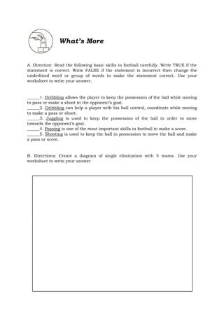 What’s More
A. Direction: Read the following basic skills in football carefully. Write TRUE if the
statement is correct. Write FALSE if the statement is incorrect then change the
underlined word or group of words to make the statement correct. Use your
worksheet to write your answer.
______1. Dribbling allows the player to keep the possession of the ball while moving
to pass or make a shoot in the opponent’s goal.
______2. Dribbling can help a player with his ball control, coordinate while moving
to make a pass or shoot.
______3. Juggling is used to keep the possession of the ball in order to move
towards the opponent’s goal.
______4. Passing is one of the most important skills in football to make a score.
______5. Shooting is used to keep the ball in possession to move the ball and make
a pass or score.
B. Directions: Create a diagram of single elimination with 5 teams. Use your
worksheet to write your answer
 