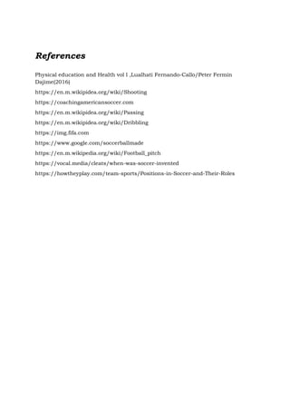 References
Physical education and Health vol l ,Lualhati Fernando-Callo/Peter Fermin
Dajime(2016)
https://en.m.wikipidea.org/wiki/Shooting
https://coachingamericansoccer.com
https://en.m.wikipidea.org/wiki/Passing
https://en.m.wikipidea.org/wiki/Dribbling
https://img.fifa.com
https://www.google.com/soccerballmade
https://en.m.wikipedia.org/wiki/Football_pitch
https://vocal.media/cleats/when-was-soccer-invented
https://howtheyplay.com/team-sports/Positions-in-Soccer-and-Their-Roles
 