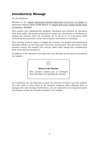 ii
Introductory Message
For the facilitator:
Welcome to the Health Optimizing Physical Education 2 (H.O.P.E. 2) Grade 11
Alternative Delivery Mode (ADM) Module on Sports Event for a Target Health Issue
or Concern – Football!
This module was collaboratively designed, developed and reviewed by educators
both from public and private institutions to assist you, the teacher or facilitator in
helping the learners meet the standards set by the K to 12 Curriculum while
overcoming their personal, social, and economic constraints in schooling.
This learning resource hopes to engage the learners into guided and independent
learning activities at their own pace and time. Furthermore, this also aims to help
learners acquire the needed 21st century skills while taking into consideration
their needs and circumstances.
In addition to the material in the main text, you will also see this box in the body of
the module:
As a facilitator you are expected to orient the learners on how to use this module.
You also need to keep track of the learners' progress while allowing them to
manage their own learning. Furthermore, you are expected to encourage and assist
the learners as they do the tasks included in the module.
Notes to the Teacher
This contains helpful tips or strategies
that will help you in guiding the learners.
 
