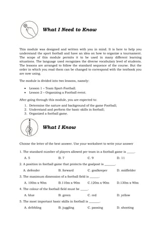 What I Need to Know
This module was designed and written with you in mind. It is here to help you
understand the sport football and have an idea on how to organize a tournament.
The scope of this module permits it to be used in many different learning
situations. The language used recognizes the diverse vocabulary level of students.
The lessons are arranged to follow the standard sequence of the course. But the
order in which you read them can be changed to correspond with the textbook you
are now using.
The module is divided into two lessons, namely:
 Lesson 1 – Team Sport-Football.
 Lesson 2 – Organizing a Football event.
After going through this module, you are expected to:
1. Determine the nature and background of the game Football;
2. Understand and perform the basic skills in football;
3. Organized a football game.
What I Know
Choose the letter of the best answer. Use your worksheet to write your answer
1. The standard number of players allowed per team in a football game is _____.
A. 5 B. 7 C. 9 D. 11
2. A position in football game that protects the goalpost is _______.
A. defender B. forward C. goalkeeper D. midfielder
3. The maximum dimension of a football field is ______.
A. 100m x 90m B.110m x 90m C.120m x 90m D.130m x 90m
4. The colour of the football field must be _____.
A. blue B. green C. red D. yellow
5. The most important basic skills in football is _______.
A. dribbling B. juggling C. passing D. shooting
 