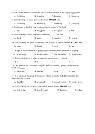 6. It is a basic skill in football the ball shall move towards the opposing goalpost.
A. Dribbling B. Juggling C. Passing D. Shooting
7. The following are basic skills in football, EXCEPT one.
A. Dribbling B. Receiving C. Shooting D. Volleying
8. Equipment in football that is placed in the corner of the field.
A. Ball B. Flag post C. Goalpost D.Net
9. The main objective in playing football is to_______ the ball.
A. kick B. pass C. receive D. shoot
10. The following are parts of the body that is legal to use in football, EXCEPT one.
A. arm B. head C. foot D. leg
11. A type of tournament that gives players or teams more chances of playing.
A. Challenge B. Elimination C. Round-robin D. Spider web
12. Single elimination is when a player or team loses _____ times.
A. 1 B. 2 C. 3 D. 4
13. To become the champion in spider web tournament, player or team must
reach the _____.
A. bottom B. center C. side D. top
14. It is a type of challenge tournament which is similar to ladder except it has
players at the bottom.
A. Ladder B. pyramid C. round-robin D. spider web
15. The following are the good qualities of a good leader EXCEPT one.
A. integrity B. intellectual C. healthy D. joker
 