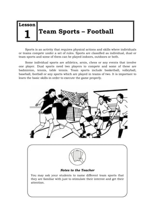 Sports is an activity that requires physical actions and skills where individuals
or teams compete under a set of rules. Sports are classified as individual, dual or
team sports and some of them can be played indoors, outdoors or both.
Some individual sports are athletics, arnis, chess or any events that involve
one player. Dual sports need two players to compete and some of these are
badminton, tennis, table tennis. Team sports include basketball, volleyball,
baseball, football or any sports which are played in teams of two. It is important to
learn the basic skills in order to execute the game properly.
Lesson
1 Team Sports – Football
Notes to the Teacher
You may ask your students to name different team sports that
they are familiar with just to stimulate their interest and get their
attention.
 