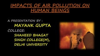 IMPACTS OF AIR POLLUTION ON
HUMAN BEINGS
A PRESENTATION BY :
MAYANK GUPTA
COLLEGE:
SHAHEED BHAGAT
SINGH COLLEGE(M),
DELHI UNIVERSITY
 