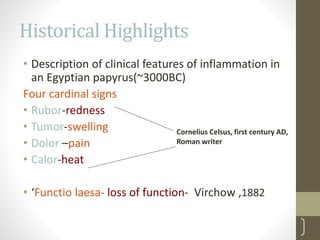 Historical Highlights
• Description of clinical features of inflammation in
an Egyptian papyrus(~3000BC)
Four cardinal signs
• Rubor-redness
• Tumor-swelling
• Dolor –pain
• Calor-heat
• ‘Functio laesa- loss of function- Virchow ,1882
17
Cornelius Celsus, first century AD,
Roman writer
 