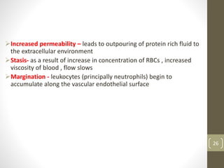 26
Increased permeability – leads to outpouring of protein rich fluid to
the extracellular environment
Stasis- as a result of increase in concentration of RBCs , increased
viscosity of blood , flow slows
Margination - leukocytes (principally neutrophils) begin to
accumulate along the vascular endothelial surface
 