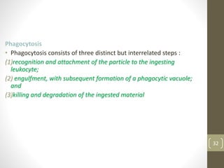 32
Phagocytosis
• Phagocytosis consists of three distinct but interrelated steps :
(1)recognition and attachment of the particle to the ingesting
leukocyte;
(2) engulfment, with subsequent formation of a phagocytic vacuole;
and
(3)killing and degradation of the ingested material
 