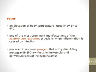 Fever
• an elevation of body temperature, usually by 1° to
4°C,
• one of the most prominent manifestations of the
acute-phase response, especially when inflammation is
caused by infection
• produced in response pyrogens that act by stimulating
prostaglandin (PG) synthesis in the vascular and
perivascular cells of the hypothalamus
63
 