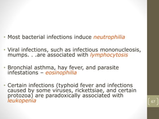 67
• Most bacterial infections induce neutrophilia
• Viral infections, such as infectious mononucleosis,
mumps. . .are associated with lymphocytosis
• Bronchial asthma, hay fever, and parasite
infestations – eosinophilia
• Certain infections (typhoid fever and infections
caused by some viruses, rickettsiae, and certain
protozoa) are paradoxically associated with
leukopenia
 