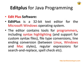 Editplus for Java Programming
• Edit Plus Software:
• EditPlus is a 32-bit text editor for the
Microsoft Windows operating system.
• The editor contains tools for programmers,
including syntax highlighting (and support for
custom syntax files), file type conversions, line
ending conversion (between Linux, Windows
and Mac styles), regular expressions for
search-and-replace, spell check etc).
http://professional-guru.com
 