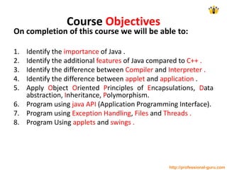 Course Objectives
On completion of this course we will be able to:
1. Identify the importance of Java .
2. Identify the additional features of Java compared to C++ .
3. Identify the difference between Compiler and Interpreter .
4. Identify the difference between applet and application .
5. Apply Object Oriented Principles of Encapsulations, Data
abstraction, Inheritance, Polymorphism.
6. Program using java API (Application Programming Interface).
7. Program using Exception Handling, Files and Threads .
8. Program Using applets and swings .
http://professional-guru.com
 
