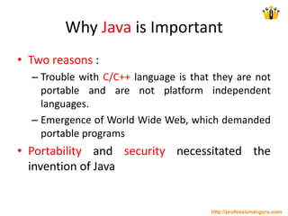 Why Java is Important
• Two reasons :
– Trouble with C/C++ language is that they are not
portable and are not platform independent
languages.
– Emergence of World Wide Web, which demanded
portable programs
• Portability and security necessitated the
invention of Java
http://professional-guru.com
 
