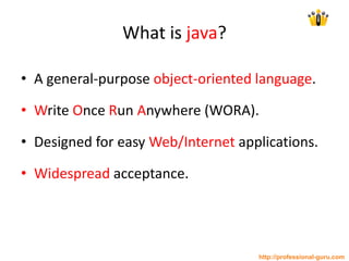 What is java?
• A general-purpose object-oriented language.
• Write Once Run Anywhere (WORA).
• Designed for easy Web/Internet applications.
• Widespread acceptance.
http://professional-guru.com
 
