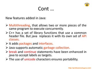 Cont …
New features added in Java:
 Multithreading, that allows two or more pieces of the
same program to execute concurrently.
 C++ has a set of library functions that use a common
header file. But java replaces it with its own set of API
classes.
 It adds packages and interfaces.
 Java supports automatic garbage collection.
 break and continue statements have been enhanced in
java to accept labels as targets.
 The use of unicode characters ensures portability.
http://professional-guru.com
 