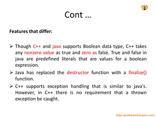 Cont …
Features that differ:
 Though C++ and java supports Boolean data type, C++ takes
any nonzero value as true and zero as false. True and false in
java are predefined literals that are values for a boolean
expression.
 Java has replaced the destructor function with a finalize()
function.
 C++ supports exception handling that is similar to java's.
However, in C++ there is no requirement that a thrown
exception be caught.
http://professional-guru.com
 