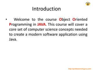 Introduction
• Welcome to the course Object Oriented
Programming in JAVA. This course will cover a
core set of computer science concepts needed
to create a modern software application using
Java.
http://professional-guru.com
 