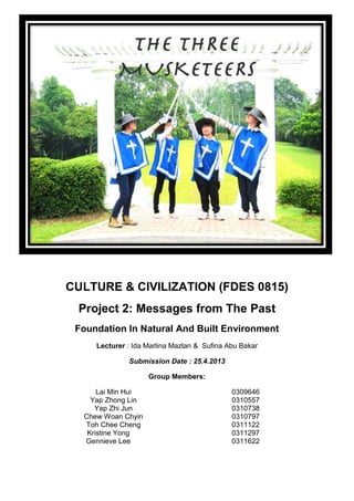CULTURE & CIVILIZATION (FDES 0815)
Project 2: Messages from The Past
Foundation In Natural And Built Environment
Lecturer : Ida Marlina Mazlan & Sufina Abu Bakar
Submission Date : 25.4.2013
Group Members:
Lai Min Hui 0309646
Yap Zhong Lin 0310557
Yap Zhi Jun 0310738
Chew Woan Chyin 0310797
Toh Chee Cheng 0311122
Kristine Yong 0311297
Gennieve Lee 0311622
 
