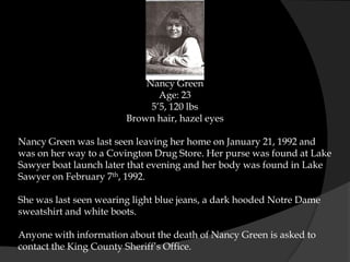 Nancy Green
                               Age: 23
                             5’5, 120 lbs
                        Brown hair, hazel eyes

Nancy Green was last seen leaving her home on January 21, 1992 and
was on her way to a Covington Drug Store. Her purse was found at Lake
Sawyer boat launch later that evening and her body was found in Lake
Sawyer on February 7th, 1992.

She was last seen wearing light blue jeans, a dark hooded Notre Dame
sweatshirt and white boots.

Anyone with information about the death of Nancy Green is asked to
contact the King County Sheriff’s Office.
 