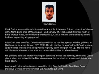 Clark Carlos

Clark Carlos was a drifter who traveled back and forth between CA and his mother‟s home
in the North Bend area of Washington. On February 14, 1995, about 2.8 miles north of
Ernie‟s Grove Road, on the North Ford Road SE, Clark‟s remains were found by a crew
that was expanding a logging road.

After Clark was identified, Detectives learned that he had last spoken with his girlfriend in
California on or about January 12th, 1995. He told her that he was „in trouble” and to come
up to the Des Moines area along Pacific Highway South and pick him up. He told her to
call him when she was in the area and he would direct her to where he was.

His girlfriend said she left for Washington State and arrived the next day; she called Clark‟s
phone when she arrived in the Des Moines area, but received no answer and did not see
Clark again.

Anyone with information is asked to call the King County Sheriff‟s Cold Case Squad.
Detective Contact Information: Det. Jim Allen 206-205-7878
 