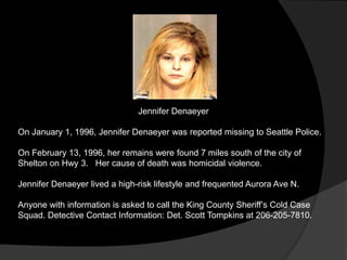 Jennifer Denaeyer

On January 1, 1996, Jennifer Denaeyer was reported missing to Seattle Police.

On February 13, 1996, her remains were found 7 miles south of the city of
Shelton on Hwy 3. Her cause of death was homicidal violence.

Jennifer Denaeyer lived a high-risk lifestyle and frequented Aurora Ave N.

Anyone with information is asked to call the King County Sheriff‟s Cold Case
Squad. Detective Contact Information: Det. Scott Tompkins at 206-205-7810.
 