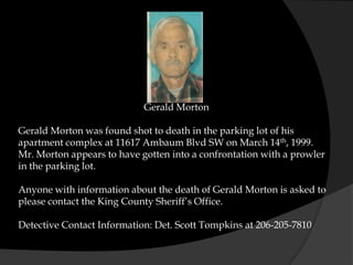 Gerald Morton

Gerald Morton was found shot to death in the parking lot of his
apartment complex at 11617 Ambaum Blvd SW on March 14th, 1999.
Mr. Morton appears to have gotten into a confrontation with a prowler
in the parking lot.

Anyone with information about the death of Gerald Morton is asked to
please contact the King County Sheriff’s Office.

Detective Contact Information: Det. Scott Tompkins at 206-205-7810
 