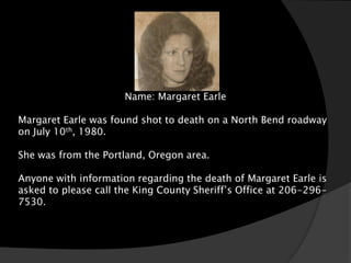 Name: Margaret Earle

Margaret Earle was found shot to death on a North Bend roadway
on July 10th, 1980.

She was from the Portland, Oregon area.

Anyone with information regarding the death of Margaret Earle is
asked to please call the King County Sheriff’s Office at 206-296-
7530.
 