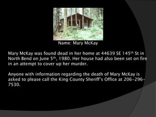Name: Mary McKay

Mary McKay was found dead in her home at 44639 SE 145th St in
North Bend on June 5th, 1980. Her house had also been set on fire
in an attempt to cover up her murder.

Anyone with information regarding the death of Mary McKay is
asked to please call the King County Sheriff’s Office at 206-296-
7530.
 