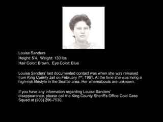Louise Sanders
Height: 5‟4, Weight: 130 lbs
Hair Color: Brown, Eye Color: Blue

Louise Sanders‟ last documented contact was when she was released
from King County Jail on February 7th, 1981. At the time she was living a
high-risk lifestyle in the Seattle area. Her whereabouts are unknown.

If you have any information regarding Louise Sanders‟
disappearance, please call the King County Sheriff's Office Cold Case
Squad at (206) 296-7530.
 