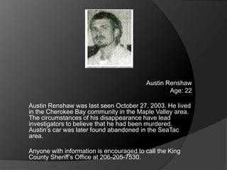 Austin Renshaw
                                                 Age: 22

Austin Renshaw was last seen October 27, 2003. He lived
in the Cherokee Bay community in the Maple Valley area.
The circumstances of his disappearance have lead
investigators to believe that he had been murdered.
Austin‟s car was later found abandoned in the SeaTac
area.

Anyone with information is encouraged to call the King
County Sheriff‟s Office at 206-205-7530.
 