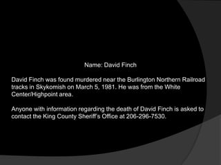Name: David Finch

David Finch was found murdered near the Burlington Northern Railroad
tracks in Skykomish on March 5, 1981. He was from the White
Center/Highpoint area.

Anyone with information regarding the death of David Finch is asked to
contact the King County Sheriff‟s Office at 206-296-7530.
 