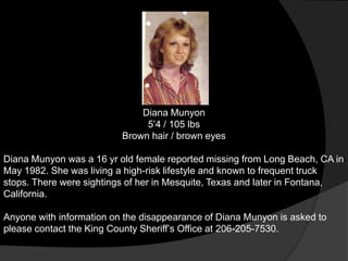 Diana Munyon
                               5‟4 / 105 lbs
                          Brown hair / brown eyes

Diana Munyon was a 16 yr old female reported missing from Long Beach, CA in
May 1982. She was living a high-risk lifestyle and known to frequent truck
stops. There were sightings of her in Mesquite, Texas and later in Fontana,
California.

Anyone with information on the disappearance of Diana Munyon is asked to
please contact the King County Sheriff‟s Office at 206-205-7530.
 