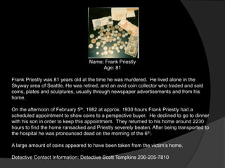 Name: Frank Priestly
                                       Age: 81

Frank Priestly was 81 years old at the time he was murdered. He lived alone in the
Skyway area of Seattle. He was retired, and an avid coin collector who traded and sold
coins, plates and sculptures, usually through newspaper advertisements and from his
home.

On the afternoon of February 5th, 1982 at approx. 1930 hours Frank Priestly had a
scheduled appointment to show coins to a perspective buyer. He declined to go to dinner
with his son in order to keep this appointment. They returned to his home around 2230
hours to find the home ransacked and Priestly severely beaten. After being transported to
the hospital he was pronounced dead on the morning of the 6th.

A large amount of coins appeared to have been taken from the victim‟s home.

Detective Contact Information: Detective Scott Tompkins 206-205-7810
 