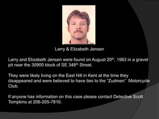 Larry & Elizabeth Jensen

Larry and Elizabeth Jensen were found on August 20th, 1983 in a gravel
pit near the 30900 block of SE 348th Street.

They were likely living on the East Hill in Kent at the time they
disappeared and were believed to have ties to the “Zudmen” Motorcycle
Club.

If anyone has information on this case please contact Detective Scott
Tompkins at 206-205-7810.
 