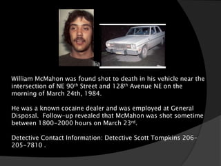 William McMahon

William McMahon was found shot to death in his vehicle near the
intersection of NE 90th Street and 128th Avenue NE on the
morning of March 24th, 1984.

He was a known cocaine dealer and was employed at General
Disposal. Follow-up revealed that McMahon was shot sometime
between 1800-2000 hours on March 23rd.

Detective Contact Information: Detective Scott Tompkins 206-
205-7810 .
 