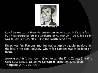 Rex Parsons

Rex Parsons was a Phoenix businessman who was in Seattle for
business purposes on the weekend of August 24, 1984. His body
was found in 1985 off I-90 in the North Bend area.

Detectives feel Parsons’ murder was set up by people involved in
the local strip club industry, whom felt Parsons was informing on
them.

Anyone with information is asked to call the King County Sheriff’s
Cold Case Squad. Detective Contact Information: Det. Scott
Tompkins 206-205-7810
 