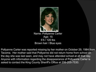 Name: Pollyanne Carter
                                 Age: 15
                              5‟5 / 120 lbs
                          Brown hair / Blue eyes

Pollyanne Carter was reported missing by her mother on October 29, 1984 from
Tacoma. Her mother said that Pollyanne did not return home from school on
the day she was last seen, and may not have attended school at all that day.
Anyone with information regarding the disappearance of Pollyanne Carter is
asked to contact the King County Sheriff‟s Office at 206-205-7530.
 