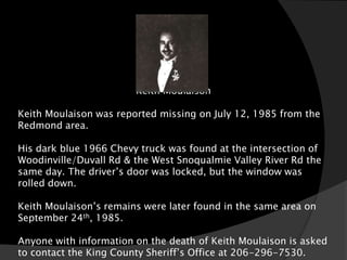 Keith Moulaison

Keith Moulaison was reported missing on July 12, 1985 from the
Redmond area.

His dark blue 1966 Chevy truck was found at the intersection of
Woodinville/Duvall Rd & the West Snoqualmie Valley River Rd the
same day. The driver’s door was locked, but the window was
rolled down.

Keith Moulaison’s remains were later found in the same area on
September 24th, 1985.

Anyone with information on the death of Keith Moulaison is asked
to contact the King County Sheriff’s Office at 206-296-7530.
 
