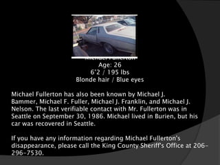 White 1977
                                            Monte Carlo

                        Michael Fullerton
                            Age: 26
                         6’2 / 195 lbs
                     Blonde hair / Blue eyes

Michael Fullerton has also been known by Michael J.
Bammer, Michael F. Fuller, Michael J. Franklin, and Michael J.
Nelson. The last verifiable contact with Mr. Fullerton was in
Seattle on September 30, 1986. Michael lived in Burien, but his
car was recovered in Seattle.

If you have any information regarding Michael Fullerton's
disappearance, please call the King County Sheriff's Office at 206-
296-7530.
 