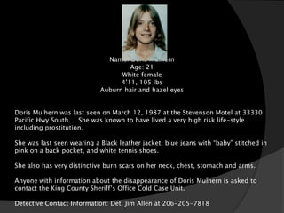 Name: Doris Mulhern
                                     Age: 21
                                  White female
                                  4’11, 105 lbs
                            Auburn hair and hazel eyes


Doris Mulhern was last seen on March 12, 1987 at the Stevenson Motel at 33330
Pacific Hwy South. She was known to have lived a very high risk life-style
including prostitution.

She was last seen wearing a Black leather jacket, blue jeans with “baby” stitched in
pink on a back pocket, and white tennis shoes.

She also has very distinctive burn scars on her neck, chest, stomach and arms.

Anyone with information about the disappearance of Doris Mulhern is asked to
contact the King County Sheriff’s Office Cold Case Unit.

Detective Contact Information: Det. Jim Allen at 206-205-7818
 