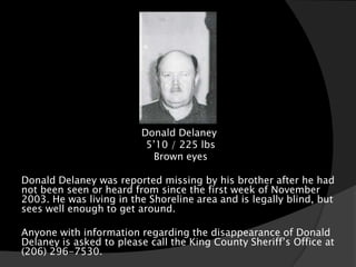 Donald Delaney
                          5’10 / 225 lbs
                           Brown eyes

Donald Delaney was reported missing by his brother after he had
not been seen or heard from since the first week of November
2003. He was living in the Shoreline area and is legally blind, but
sees well enough to get around.

Anyone with information regarding the disappearance of Donald
Delaney is asked to please call the King County Sheriff’s Office at
(206) 296-7530.
 