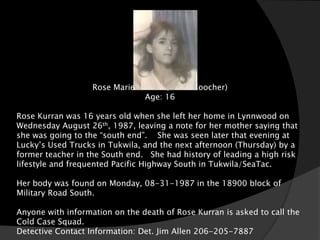 Rose Marie Kurran ( AKA: Goocher)
                               Age: 16

Rose Kurran was 16 years old when she left her home in Lynnwood on
Wednesday August 26th, 1987, leaving a note for her mother saying that
she was going to the “south end”. She was seen later that evening at
Lucky’s Used Trucks in Tukwila, and the next afternoon (Thursday) by a
former teacher in the South end. She had history of leading a high risk
lifestyle and frequented Pacific Highway South in Tukwila/SeaTac.

Her body was found on Monday, 08-31-1987 in the 18900 block of
Military Road South.

Anyone with information on the death of Rose Kurran is asked to call the
Cold Case Squad.
Detective Contact Information: Det. Jim Allen 206-205-7887
 