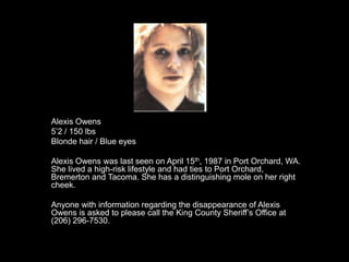 Alexis Owens
5‟2 / 150 lbs
Blonde hair / Blue eyes

Alexis Owens was last seen on April 15th, 1987 in Port Orchard, WA.
She lived a high-risk lifestyle and had ties to Port Orchard,
Bremerton and Tacoma. She has a distinguishing mole on her right
cheek.

Anyone with information regarding the disappearance of Alexis
Owens is asked to please call the King County Sheriff‟s Office at
(206) 296-7530.
 